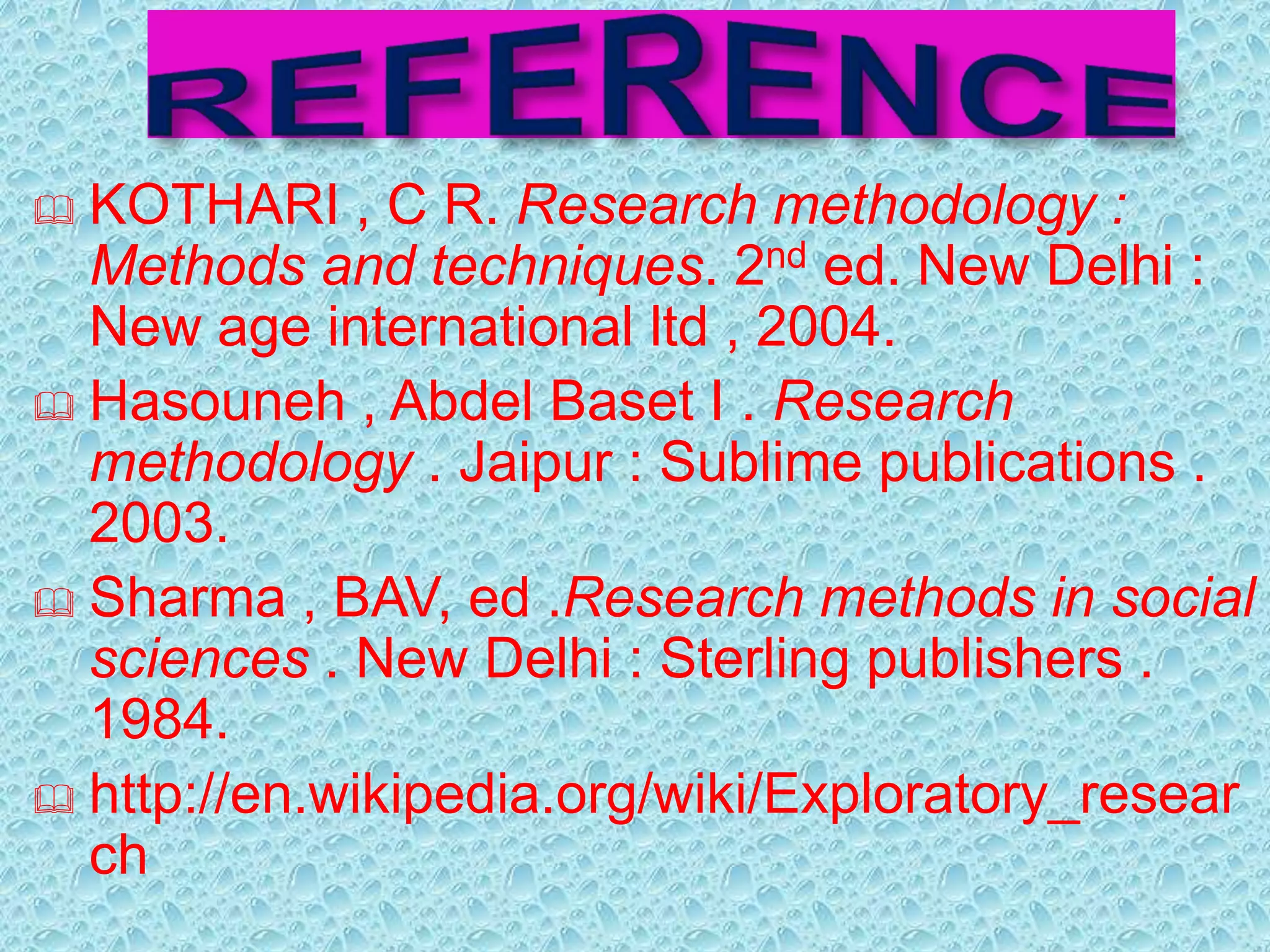  KOTHARI , C R. Research methodology : 
Methods and techniques. 2nd ed. New Delhi : 
New age international ltd , 2004. 
 Hasouneh , Abdel Baset I . Research 
methodology . Jaipur : Sublime publications . 
2003. 
 Sharma , BAV, ed .Research methods in social 
sciences . New Delhi : Sterling publishers . 
1984. 
 http://en.wikipedia.org/wiki/Exploratory_resear 
ch 
 