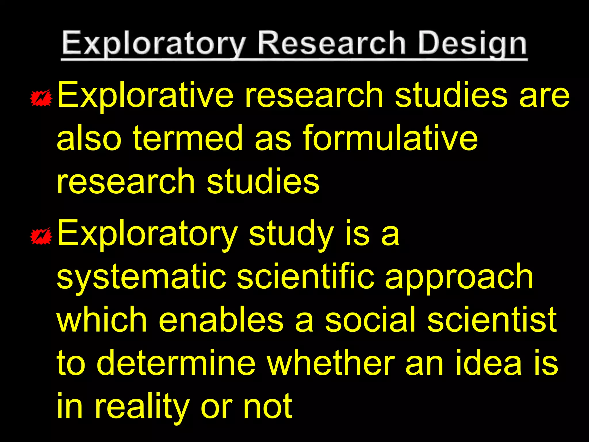 Explorative research studies are 
also termed as formulative 
research studies 
Exploratory study is a 
systematic scientific approach 
which enables a social scientist 
to determine whether an idea is 
in reality or not 
 