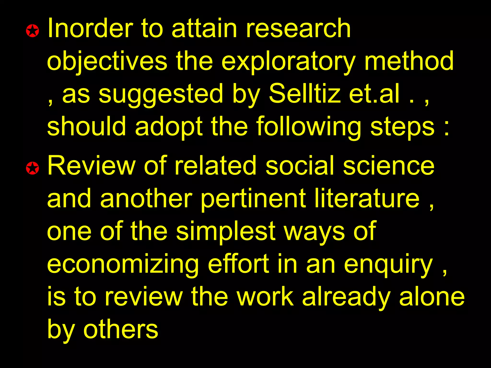  Inorder to attain research 
objectives the exploratory method 
, as suggested by Selltiz et.al . , 
should adopt the following steps : 
 Review of related social science 
and another pertinent literature , 
one of the simplest ways of 
economizing effort in an enquiry , 
is to review the work already alone 
by others 
 