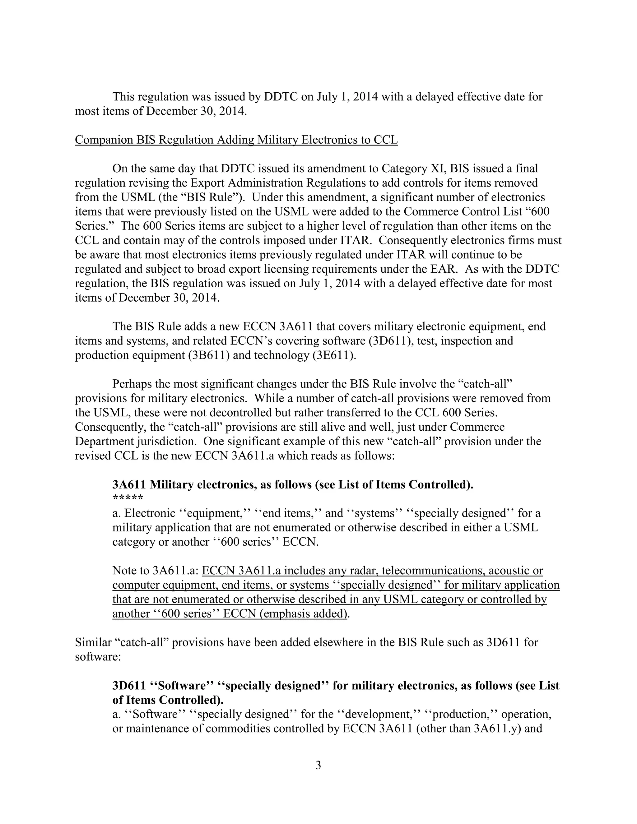 3
This regulation was issued by DDTC on July 1, 2014 with a delayed effective date for
most items of December 30, 2014.
Companion BIS Regulation Adding Military Electronics to CCL
On the same day that DDTC issued its amendment to Category XI, BIS issued a final
regulation revising the Export Administration Regulations to add controls for items removed
from the USML (the “BIS Rule”). Under this amendment, a significant number of electronics
items that were previously listed on the USML were added to the Commerce Control List “600
Series.” The 600 Series items are subject to a higher level of regulation than other items on the
CCL and contain may of the controls imposed under ITAR. Consequently electronics firms must
be aware that most electronics items previously regulated under ITAR will continue to be
regulated and subject to broad export licensing requirements under the EAR. As with the DDTC
regulation, the BIS regulation was issued on July 1, 2014 with a delayed effective date for most
items of December 30, 2014.
The BIS Rule adds a new ECCN 3A611 that covers military electronic equipment, end
items and systems, and related ECCN’s covering software (3D611), test, inspection and
production equipment (3B611) and technology (3E611).
Perhaps the most significant changes under the BIS Rule involve the “catch-all”
provisions for military electronics. While a number of catch-all provisions were removed from
the USML, these were not decontrolled but rather transferred to the CCL 600 Series.
Consequently, the “catch-all” provisions are still alive and well, just under Commerce
Department jurisdiction. One significant example of this new “catch-all” provision under the
revised CCL is the new ECCN 3A611.a which reads as follows:
3A611 Military electronics, as follows (see List of Items Controlled).
*****
a. Electronic ‘‘equipment,’’ ‘‘end items,’’ and ‘‘systems’’ ‘‘specially designed’’ for a
military application that are not enumerated or otherwise described in either a USML
category or another ‘‘600 series’’ ECCN.
Note to 3A611.a: ECCN 3A611.a includes any radar, telecommunications, acoustic or
computer equipment, end items, or systems ‘‘specially designed’’ for military application
that are not enumerated or otherwise described in any USML category or controlled by
another ‘‘600 series’’ ECCN (emphasis added).
Similar “catch-all” provisions have been added elsewhere in the BIS Rule such as 3D611 for
software:
3D611 ‘‘Software’’ ‘‘specially designed’’ for military electronics, as follows (see List
of Items Controlled).
a. ‘‘Software’’ ‘‘specially designed’’ for the ‘‘development,’’ ‘‘production,’’ operation,
or maintenance of commodities controlled by ECCN 3A611 (other than 3A611.y) and
 
