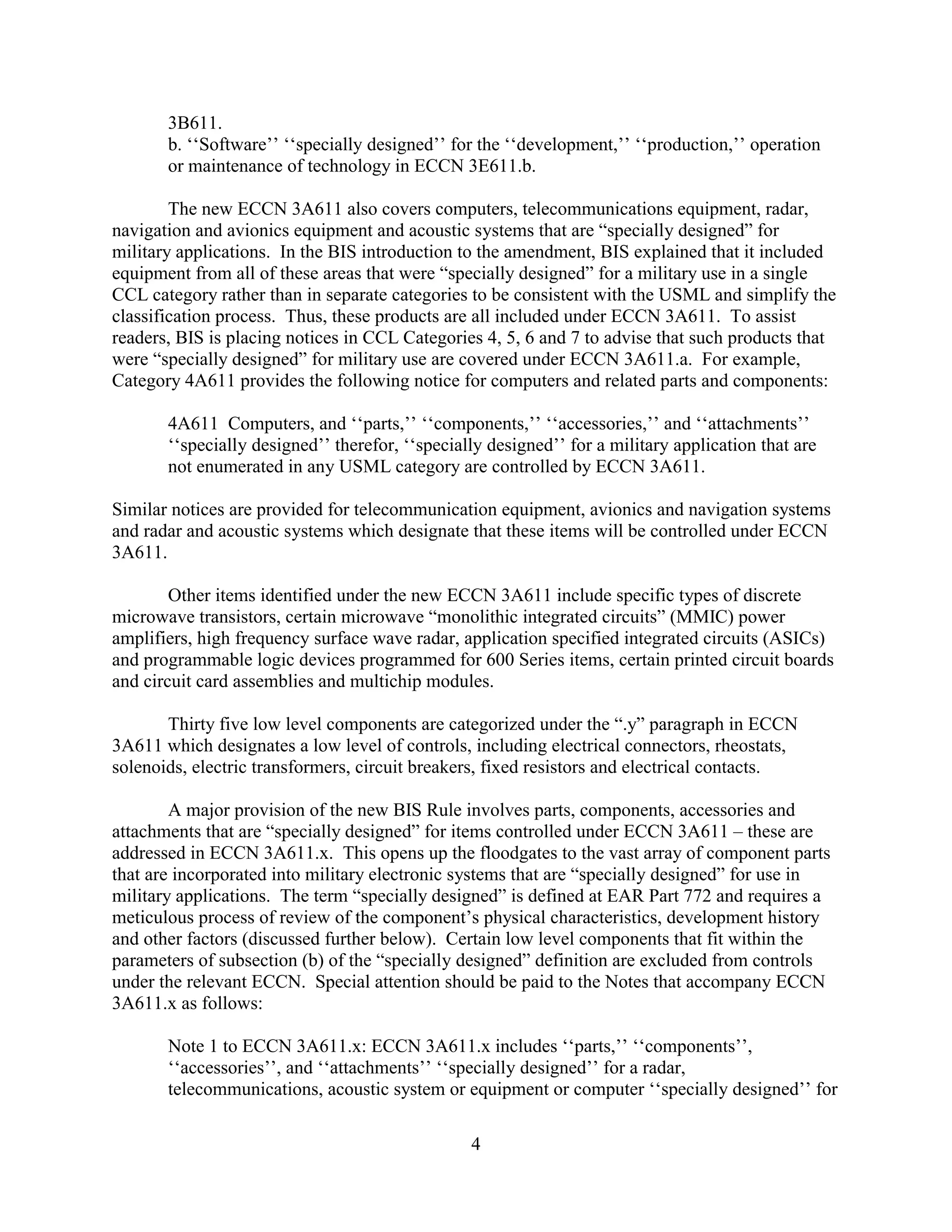4
3B611.
b. ‘‘Software’’ ‘‘specially designed’’ for the ‘‘development,’’ ‘‘production,’’ operation
or maintenance of technology in ECCN 3E611.b.
The new ECCN 3A611 also covers computers, telecommunications equipment, radar,
navigation and avionics equipment and acoustic systems that are “specially designed” for
military applications. In the BIS introduction to the amendment, BIS explained that it included
equipment from all of these areas that were “specially designed” for a military use in a single
CCL category rather than in separate categories to be consistent with the USML and simplify the
classification process. Thus, these products are all included under ECCN 3A611. To assist
readers, BIS is placing notices in CCL Categories 4, 5, 6 and 7 to advise that such products that
were “specially designed” for military use are covered under ECCN 3A611.a. For example,
Category 4A611 provides the following notice for computers and related parts and components:
4A611 Computers, and ‘‘parts,’’ ‘‘components,’’ ‘‘accessories,’’ and ‘‘attachments’’
‘‘specially designed’’ therefor, ‘‘specially designed’’ for a military application that are
not enumerated in any USML category are controlled by ECCN 3A611.
Similar notices are provided for telecommunication equipment, avionics and navigation systems
and radar and acoustic systems which designate that these items will be controlled under ECCN
3A611.
Other items identified under the new ECCN 3A611 include specific types of discrete
microwave transistors, certain microwave “monolithic integrated circuits” (MMIC) power
amplifiers, high frequency surface wave radar, application specified integrated circuits (ASICs)
and programmable logic devices programmed for 600 Series items, certain printed circuit boards
and circuit card assemblies and multichip modules.
Thirty five low level components are categorized under the “.y” paragraph in ECCN
3A611 which designates a low level of controls, including electrical connectors, rheostats,
solenoids, electric transformers, circuit breakers, fixed resistors and electrical contacts.
A major provision of the new BIS Rule involves parts, components, accessories and
attachments that are “specially designed” for items controlled under ECCN 3A611 – these are
addressed in ECCN 3A611.x. This opens up the floodgates to the vast array of component parts
that are incorporated into military electronic systems that are “specially designed” for use in
military applications. The term “specially designed” is defined at EAR Part 772 and requires a
meticulous process of review of the component’s physical characteristics, development history
and other factors (discussed further below). Certain low level components that fit within the
parameters of subsection (b) of the “specially designed” definition are excluded from controls
under the relevant ECCN. Special attention should be paid to the Notes that accompany ECCN
3A611.x as follows:
Note 1 to ECCN 3A611.x: ECCN 3A611.x includes ‘‘parts,’’ ‘‘components’’,
‘‘accessories’’, and ‘‘attachments’’ ‘‘specially designed’’ for a radar,
telecommunications, acoustic system or equipment or computer ‘‘specially designed’’ for
 