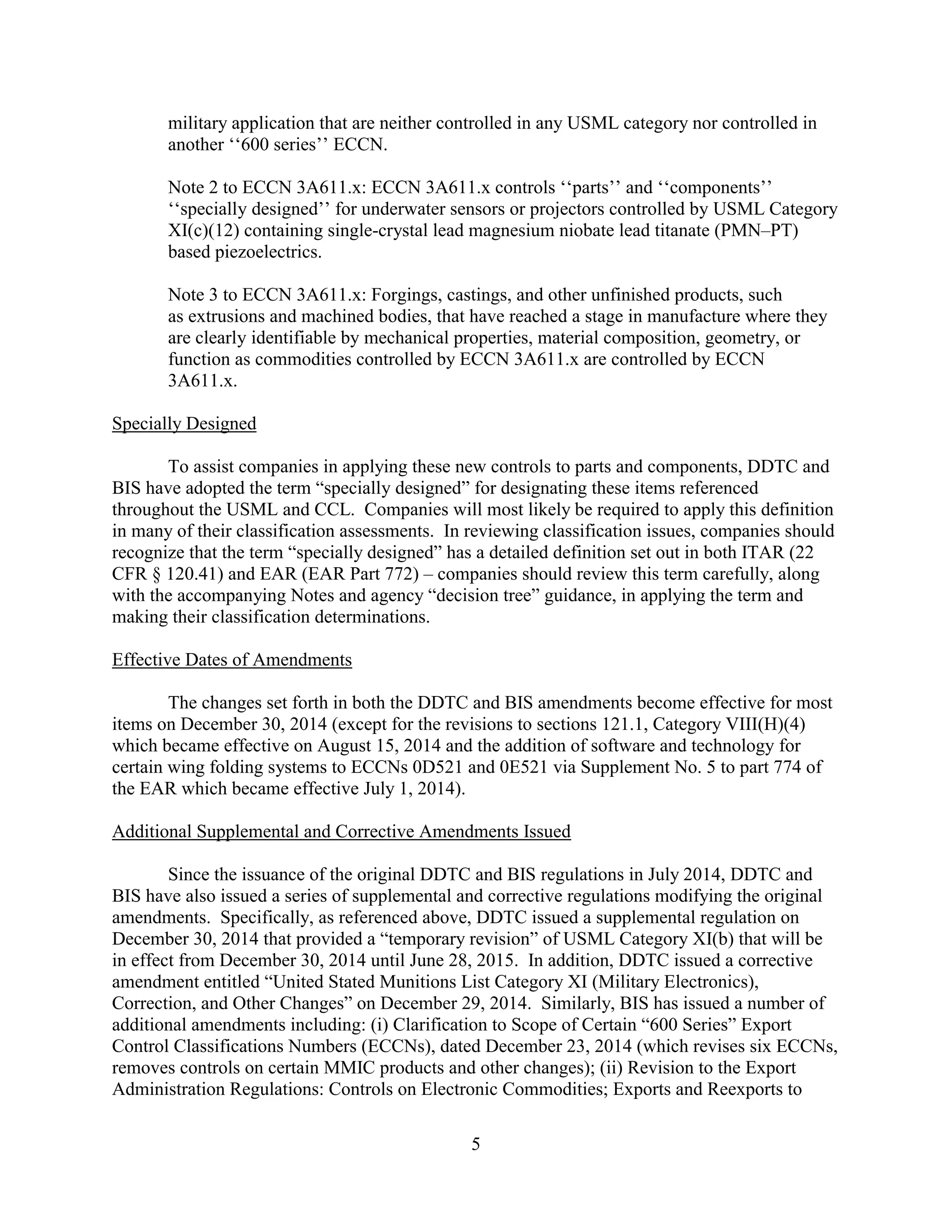 5
military application that are neither controlled in any USML category nor controlled in
another ‘‘600 series’’ ECCN.
Note 2 to ECCN 3A611.x: ECCN 3A611.x controls ‘‘parts’’ and ‘‘components’’
‘‘specially designed’’ for underwater sensors or projectors controlled by USML Category
XI(c)(12) containing single-crystal lead magnesium niobate lead titanate (PMN–PT)
based piezoelectrics.
Note 3 to ECCN 3A611.x: Forgings, castings, and other unfinished products, such
as extrusions and machined bodies, that have reached a stage in manufacture where they
are clearly identifiable by mechanical properties, material composition, geometry, or
function as commodities controlled by ECCN 3A611.x are controlled by ECCN
3A611.x.
Specially Designed
To assist companies in applying these new controls to parts and components, DDTC and
BIS have adopted the term “specially designed” for designating these items referenced
throughout the USML and CCL. Companies will most likely be required to apply this definition
in many of their classification assessments. In reviewing classification issues, companies should
recognize that the term “specially designed” has a detailed definition set out in both ITAR (22
CFR § 120.41) and EAR (EAR Part 772) – companies should review this term carefully, along
with the accompanying Notes and agency “decision tree” guidance, in applying the term and
making their classification determinations.
Effective Dates of Amendments
The changes set forth in both the DDTC and BIS amendments become effective for most
items on December 30, 2014 (except for the revisions to sections 121.1, Category VIII(H)(4)
which became effective on August 15, 2014 and the addition of software and technology for
certain wing folding systems to ECCNs 0D521 and 0E521 via Supplement No. 5 to part 774 of
the EAR which became effective July 1, 2014).
Additional Supplemental and Corrective Amendments Issued
Since the issuance of the original DDTC and BIS regulations in July 2014, DDTC and
BIS have also issued a series of supplemental and corrective regulations modifying the original
amendments. Specifically, as referenced above, DDTC issued a supplemental regulation on
December 30, 2014 that provided a “temporary revision” of USML Category XI(b) that will be
in effect from December 30, 2014 until June 28, 2015. In addition, DDTC issued a corrective
amendment entitled “United Stated Munitions List Category XI (Military Electronics),
Correction, and Other Changes” on December 29, 2014. Similarly, BIS has issued a number of
additional amendments including: (i) Clarification to Scope of Certain “600 Series” Export
Control Classifications Numbers (ECCNs), dated December 23, 2014 (which revises six ECCNs,
removes controls on certain MMIC products and other changes); (ii) Revision to the Export
Administration Regulations: Controls on Electronic Commodities; Exports and Reexports to
 