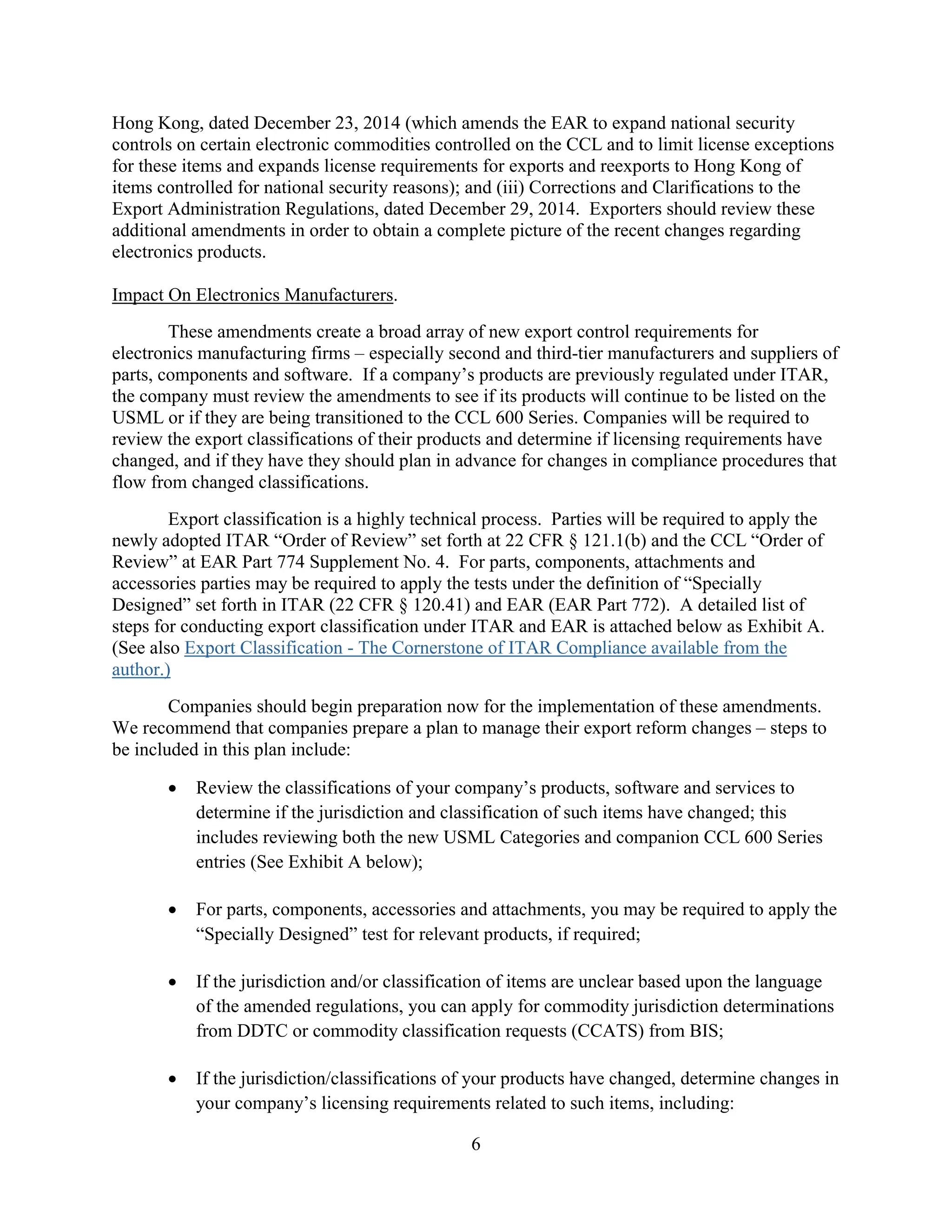 6
Hong Kong, dated December 23, 2014 (which amends the EAR to expand national security
controls on certain electronic commodities controlled on the CCL and to limit license exceptions
for these items and expands license requirements for exports and reexports to Hong Kong of
items controlled for national security reasons); and (iii) Corrections and Clarifications to the
Export Administration Regulations, dated December 29, 2014. Exporters should review these
additional amendments in order to obtain a complete picture of the recent changes regarding
electronics products.
Impact On Electronics Manufacturers.
These amendments create a broad array of new export control requirements for
electronics manufacturing firms – especially second and third-tier manufacturers and suppliers of
parts, components and software. If a company’s products are previously regulated under ITAR,
the company must review the amendments to see if its products will continue to be listed on the
USML or if they are being transitioned to the CCL 600 Series. Companies will be required to
review the export classifications of their products and determine if licensing requirements have
changed, and if they have they should plan in advance for changes in compliance procedures that
flow from changed classifications.
Export classification is a highly technical process. Parties will be required to apply the
newly adopted ITAR “Order of Review” set forth at 22 CFR § 121.1(b) and the CCL “Order of
Review” at EAR Part 774 Supplement No. 4. For parts, components, attachments and
accessories parties may be required to apply the tests under the definition of “Specially
Designed” set forth in ITAR (22 CFR § 120.41) and EAR (EAR Part 772). A detailed list of
steps for conducting export classification under ITAR and EAR is attached below as Exhibit A.
(See also Export Classification - The Cornerstone of ITAR Compliance available from the
author.)
Companies should begin preparation now for the implementation of these amendments.
We recommend that companies prepare a plan to manage their export reform changes – steps to
be included in this plan include:
 Review the classifications of your company’s products, software and services to
determine if the jurisdiction and classification of such items have changed; this
includes reviewing both the new USML Categories and companion CCL 600 Series
entries (See Exhibit A below);
 For parts, components, accessories and attachments, you may be required to apply the
“Specially Designed” test for relevant products, if required;
 If the jurisdiction and/or classification of items are unclear based upon the language
of the amended regulations, you can apply for commodity jurisdiction determinations
from DDTC or commodity classification requests (CCATS) from BIS;
 If the jurisdiction/classifications of your products have changed, determine changes in
your company’s licensing requirements related to such items, including:
 