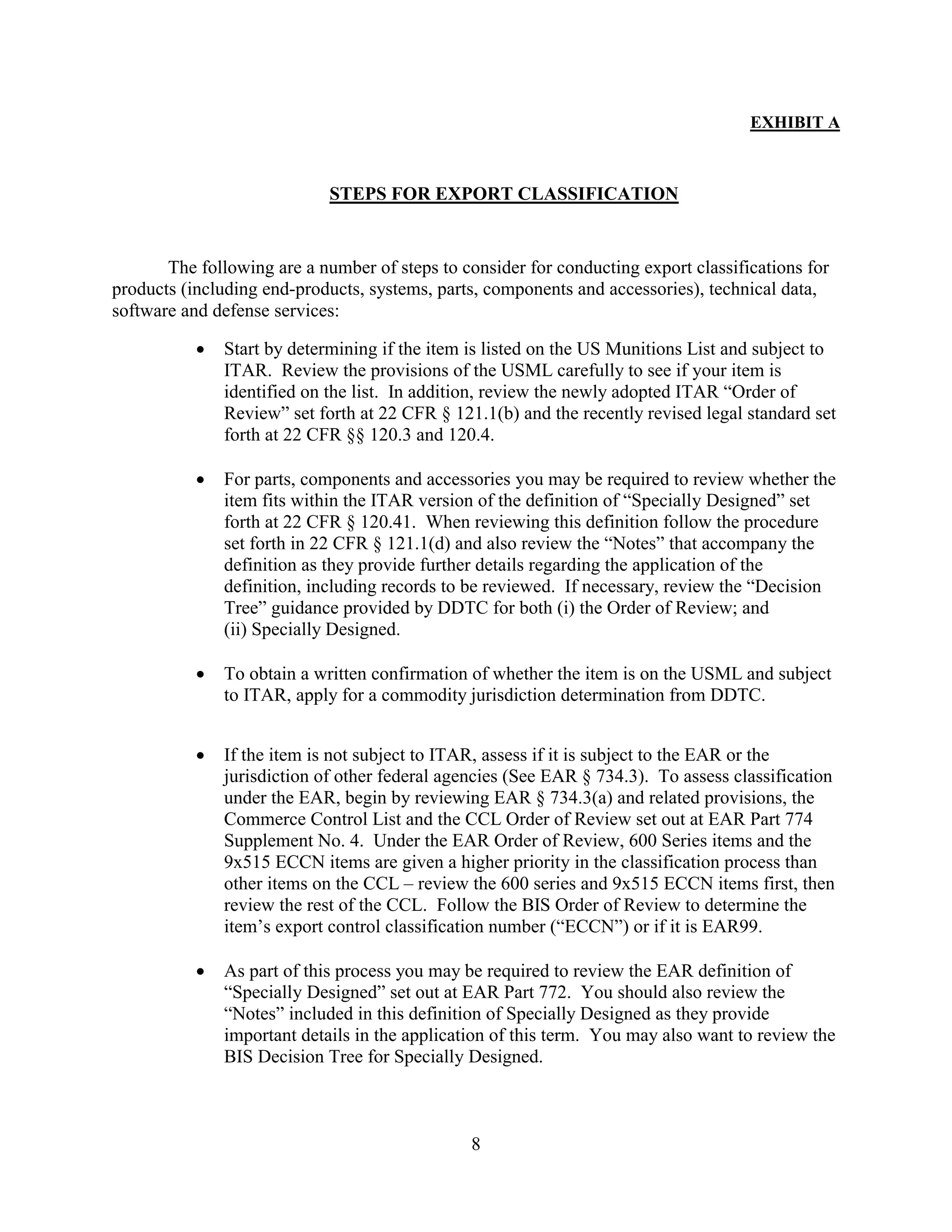 8
EXHIBIT A
STEPS FOR EXPORT CLASSIFICATION
The following are a number of steps to consider for conducting export classifications for
products (including end-products, systems, parts, components and accessories), technical data,
software and defense services:
 Start by determining if the item is listed on the US Munitions List and subject to
ITAR. Review the provisions of the USML carefully to see if your item is
identified on the list. In addition, review the newly adopted ITAR “Order of
Review” set forth at 22 CFR § 121.1(b) and the recently revised legal standard set
forth at 22 CFR §§ 120.3 and 120.4.
 For parts, components and accessories you may be required to review whether the
item fits within the ITAR version of the definition of “Specially Designed” set
forth at 22 CFR § 120.41. When reviewing this definition follow the procedure
set forth in 22 CFR § 121.1(d) and also review the “Notes” that accompany the
definition as they provide further details regarding the application of the
definition, including records to be reviewed. If necessary, review the “Decision
Tree” guidance provided by DDTC for both (i) the Order of Review; and
(ii) Specially Designed.
 To obtain a written confirmation of whether the item is on the USML and subject
to ITAR, apply for a commodity jurisdiction determination from DDTC.
 If the item is not subject to ITAR, assess if it is subject to the EAR or the
jurisdiction of other federal agencies (See EAR § 734.3). To assess classification
under the EAR, begin by reviewing EAR § 734.3(a) and related provisions, the
Commerce Control List and the CCL Order of Review set out at EAR Part 774
Supplement No. 4. Under the EAR Order of Review, 600 Series items and the
9x515 ECCN items are given a higher priority in the classification process than
other items on the CCL – review the 600 series and 9x515 ECCN items first, then
review the rest of the CCL. Follow the BIS Order of Review to determine the
item’s export control classification number (“ECCN”) or if it is EAR99.
 As part of this process you may be required to review the EAR definition of
“Specially Designed” set out at EAR Part 772. You should also review the
“Notes” included in this definition of Specially Designed as they provide
important details in the application of this term. You may also want to review the
BIS Decision Tree for Specially Designed.
 