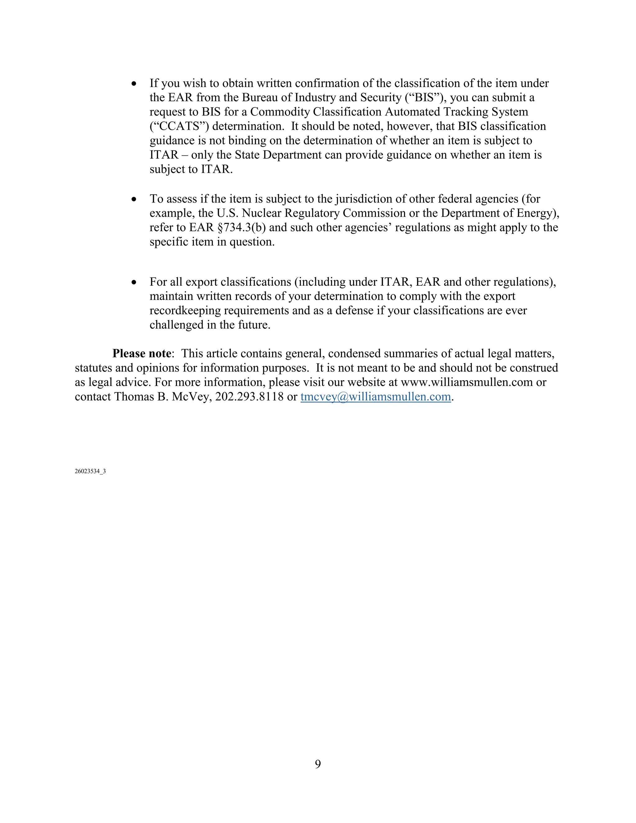 9
 If you wish to obtain written confirmation of the classification of the item under
the EAR from the Bureau of Industry and Security (“BIS”), you can submit a
request to BIS for a Commodity Classification Automated Tracking System
(“CCATS”) determination. It should be noted, however, that BIS classification
guidance is not binding on the determination of whether an item is subject to
ITAR – only the State Department can provide guidance on whether an item is
subject to ITAR.
 To assess if the item is subject to the jurisdiction of other federal agencies (for
example, the U.S. Nuclear Regulatory Commission or the Department of Energy),
refer to EAR §734.3(b) and such other agencies’ regulations as might apply to the
specific item in question.
 For all export classifications (including under ITAR, EAR and other regulations),
maintain written records of your determination to comply with the export
recordkeeping requirements and as a defense if your classifications are ever
challenged in the future.
Please note: This article contains general, condensed summaries of actual legal matters,
statutes and opinions for information purposes. It is not meant to be and should not be construed
as legal advice. For more information, please visit our website at www.williamsmullen.com or
contact Thomas B. McVey, 202.293.8118 or tmcvey@williamsmullen.com.
26023534_3
 