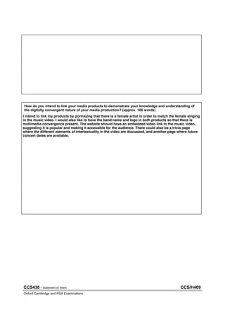 CCS438 – Statement of Intent CCS/H409
Oxford Cambridge and RSA Examinations
How do you intend to link your media products to demonstrate your knowledge and understanding of
the digitally convergent nature of your media production? (approx. 100 words)
.
.
.
.
.
.
.
I intend to link my products by portraying that there is a female artist in order to match the female singing
in the music video. I would also like to have the band name and logo in both products so that there is
mutlimedia convergence present. The website should have an embedded video link to the music video,
suggesting it is popular and making it accessible for the audience. There could also be a trivia page
where the different elements of intertextuality in the video are discussed, and another page where future
concert dates are available.
 