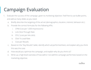 Campaign Evaluation
1. Evaluate the success of the campaign, given its marketing objective. Feel free to use bullet points,
and add as many slides as you need.
a. Brieﬂy describe the targeting of the ad set (demographics, location, interest, behavior etc.)
b. Provide the correct formulas for the following KPIs:
i. CPM (Cost per 1,000 Impressions)
ii. Link Click-Through Rate
iii. CPLC (cost per link click)
iv. Click To Lead Rate
v. Cost per Results
c. Based on the “Key Results” table, identify which ad performed best, and explain why you think
this was the case.
d. How would you optimize the campaign, and explain why do you think so?
e. Write up a high-level overview of how well or not well the campaign performed, based on the
marketing objective.
 