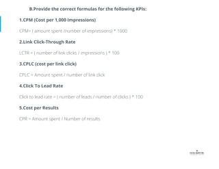 B.Provide the correct formulas for the following KPIs:
1.CPM (Cost per 1,000 Impressions)
CPM= ( amount spent /number of impressions) * 1000
2.Link Click-Through Rate
LCTR = ( number of link clicks / impressions ) * 100
3.CPLC (cost per link click)
CPLC = Amount spent / number of link click
4.Click To Lead Rate
Click to lead rate = ( number of leads / number of clicks ) * 100
5.Cost per Results
CPR = Amount spent / Number of results
 