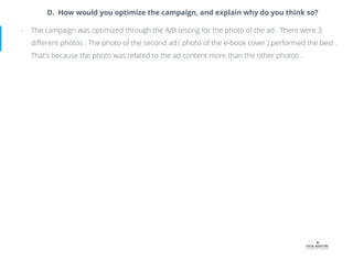 D. How would you optimize the campaign, and explain why do you think so?
- The campaign was optimized through the A/B testing for the photo of the ad . There were 3
diﬀerent photos . The photo of the second ad ( photo of the e-book cover ) performed the best .
That’s because the photo was related to the ad content more than the other photos .
 
