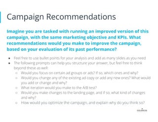 Campaign Recommendations
Imagine you are tasked with running an improved version of this
campaign, with the same marketing objective and KPIs. What
recommendations would you make to improve the campaign,
based on your evaluation of its past performance?
● Feel free to use bullet points for your analysis and add as many slides as you need
● The following prompts can help you structure your answer, but feel free to think
beyond these as well:
○ Would you focus on certain ad groups or ads? If so, which ones and why?
○ Would you change any of the existing ad copy or add any new ones? What would
you add or change and why?
○ What iteration would you make to the A/B test?
○ Would you make changes to the landing page, and if so, what kind of changes
and why?
○ How would you optimize the campaign, and explain why do you think so?
 
