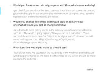 ○ Would you focus on certain ad groups or ads? If so, which ones and why?
-yes , I will focus on ad number two , because it was the most successful one and
got the highest performance according to the number of impressions , also the
highest reach and the lowest cost per result .
○ Would you change any of the existing ad copy or add any new
ones?What would you add or change and why?
-Yes , I will add more catchy words in the ad copy to catch audience attention
such as : “ The world is going digital “, “Now you can be a marketer “ , “ Your
successful career starts here “ or “ It is time for digital world “ . Also we can add
some hashtags such as : #Digital_Marketing , #Digital_world ,
#Nanodegree_program #Udacity .
○ What iteration would you make to the A/B test?
-I will either make A/B testing for the headline to know which will be the best ad
with best performance or will make it to the image to test which one will be more
catchy to the audience .
 