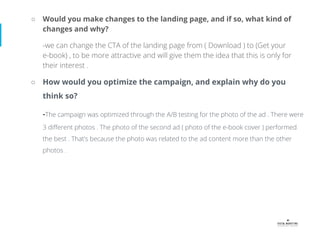 ○ Would you make changes to the landing page, and if so, what kind of
changes and why?
-we can change the CTA of the landing page from ( Download ) to (Get your
e-book) , to be more attractive and will give them the idea that this is only for
their interest .
○ How would you optimize the campaign, and explain why do you
think so?
-The campaign was optimized through the A/B testing for the photo of the ad . There were
3 diﬀerent photos . The photo of the second ad ( photo of the e-book cover ) performed
the best . That’s because the photo was related to the ad content more than the other
photos .
 