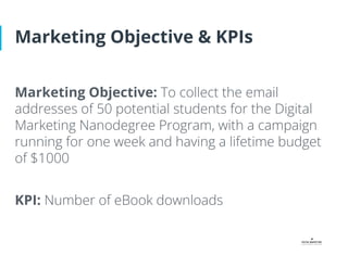 Marketing Objective & KPIs
Marketing Objective: To collect the email
addresses of 50 potential students for the Digital
Marketing Nanodegree Program, with a campaign
running for one week and having a lifetime budget
of $1000
KPI: Number of eBook downloads
 