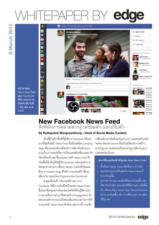 WHITEPAPER BY
8 March 2013




               หน้าตาของ
               News feed ใหม่
               ของ Facebook
               ที่มีการประกาศ
               เปิดตัวเมื่อวันที่
               7 มีนาคม พ.ศ.
               2556



                                    New Facebook News Feed
                                    สิ่งที่นักการตลาดควรรู้ เตรียมตัว และปรับตัว
                                    By Nuttaputch Wongreanthong - Head of Social Media Content
                                          เปนที่รูกันดีวาพื้นที่ที่ผูใชงาน Facebook ใชเวลา   เปลี่ยนดังกลาวยังมีผลกับรูปแบบการแสดงผลในหนา
                                    มากที่สุดคือหนา News Feed ซึ่งเปนเสมือน Landing              จอของ Mobile Device ซึ่งเปนเสมือนกับการสราง
                                    Page ที่ทุกคนจะเห็นเหมือนทำการล็อกอินเขาระบบ                  มาตราฐานการแสดงผลเปนมาตราฐานเดียวในทุกๆ
                                    ผานเว็บบราวเซอรหรือการเปดแอพพลิเคชั่นบนสมารท               แพลตฟอรมนั่นเอง
                                    โฟนหรือแทบเลต ซึ่งแนนอนวาหนา News Feed จึง
                                                                                                     จุดเปลี่ยนแปลงสำคัญของ New News Feed
                                    เปนพื้นที่สำคัญที่ใหผูใช Facebook แตละคนทำการ
                                    อัพเดทขาวสารจากเพื่อนๆ ของเขา รวมไปทั้งอัพเดท                  • พื้นที่ของ News Feed เพิ่มขึ้นมากกวาเดิม
                                    อื่นๆ จากบรรดา Page ที่ไดทำการกดไลคไว (ซึ่งจะ                • ขนาดของรูปภาพที่แสดงใน News Feed มี
                                    เลือกนำมาเสนอโดย Edgerank ของ Facebook)                           ขนาดใหญขึ้น
                                          ลาสุดเมื่อวันที่ 7 มีนาคมที่ผานมา ทาง                   • รูปภาพ Preview ของลิงคมีขนาดใหญขึ้น เชน
                                    Facebook ไดมีการปรับดีไซนใหมของ News Feed                      เดียวกับคำอธิบายของลิงคที่มีความยาวเพิ่มขึ้น
                                    ขึ้นโดยใหเหตุผลวามันจะชวยโฟกัสใหกับผูใชงานใน              • มีการจัดระเบียบ News Feed โดยแยกประเภท
                                    การอานเรื่องราวตางๆ ซึ่งชวยสราง Engagement กับ                ตางๆ ละเอียดขึ้น เชน จากเพื่อน รูปภาพ เพลง
                                    คอนเทนตตางๆ รวมไปถึงชวยเพิ่มระยะเวลาในการใช                   วีดีโอ ฯลฯ
                                    งานบนหนา News Feed อีกดวย นอกจากนี้ การปรับ


   1                                                                                                           2013 Contributed by
 
