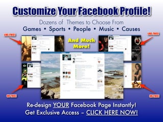 Customize Your Facebook Profile!
                 Dozens of Themes to Choose From
             Games • Sports • People • Music • Causes
LIKE THIS!                                              LIKE THIS!

                            And Much
                             More!




  OR THIS!                                               OR THIS!


             Re-design YOUR Facebook Page Instantly!
             Get Exclusive Access – CLICK HERE NOW!
 