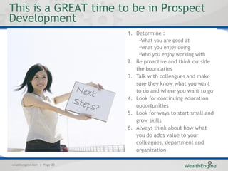 This is a GREAT time to be in Prospect
Development
                             1. Determine :
                                 •What you are good at
                                 •What you enjoy doing
                                 •Who you enjoy working with
                             2. Be proactive and think outside
                                the boundaries
                             3. Talk with colleagues and make
                                sure they know what you want
                                to do and where you want to go
                             4. Look for continuing education
                                opportunities
                             5. Look for ways to start small and
                                grow skills
                             6. Always think about how what
                                you do adds value to your
                                colleagues, department and
                                organization

wealthengine.com | Page 30
 