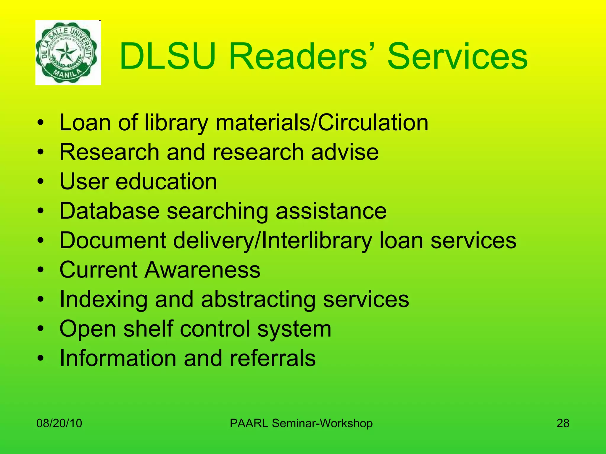 DLSU Readers’ Services Loan of library materials/Circulation Research and research advise User education Database searching assistance Document delivery/Interlibrary loan services Current Awareness Indexing and abstracting services Open shelf control system Information and referrals 