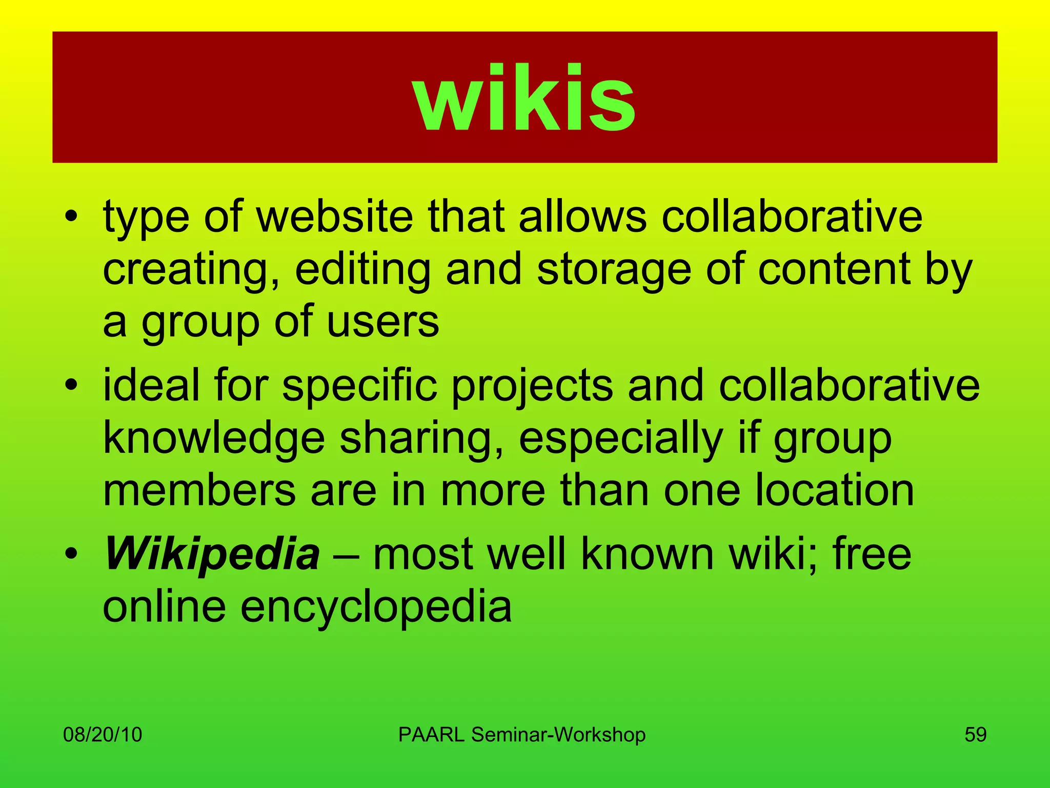 wikis type of website that allows collaborative creating, editing and storage of content by a group of users  ideal for specific projects and collaborative knowledge sharing, especially if group members are in more than one location  Wikipedia  – most well known wiki; free online encyclopedia 