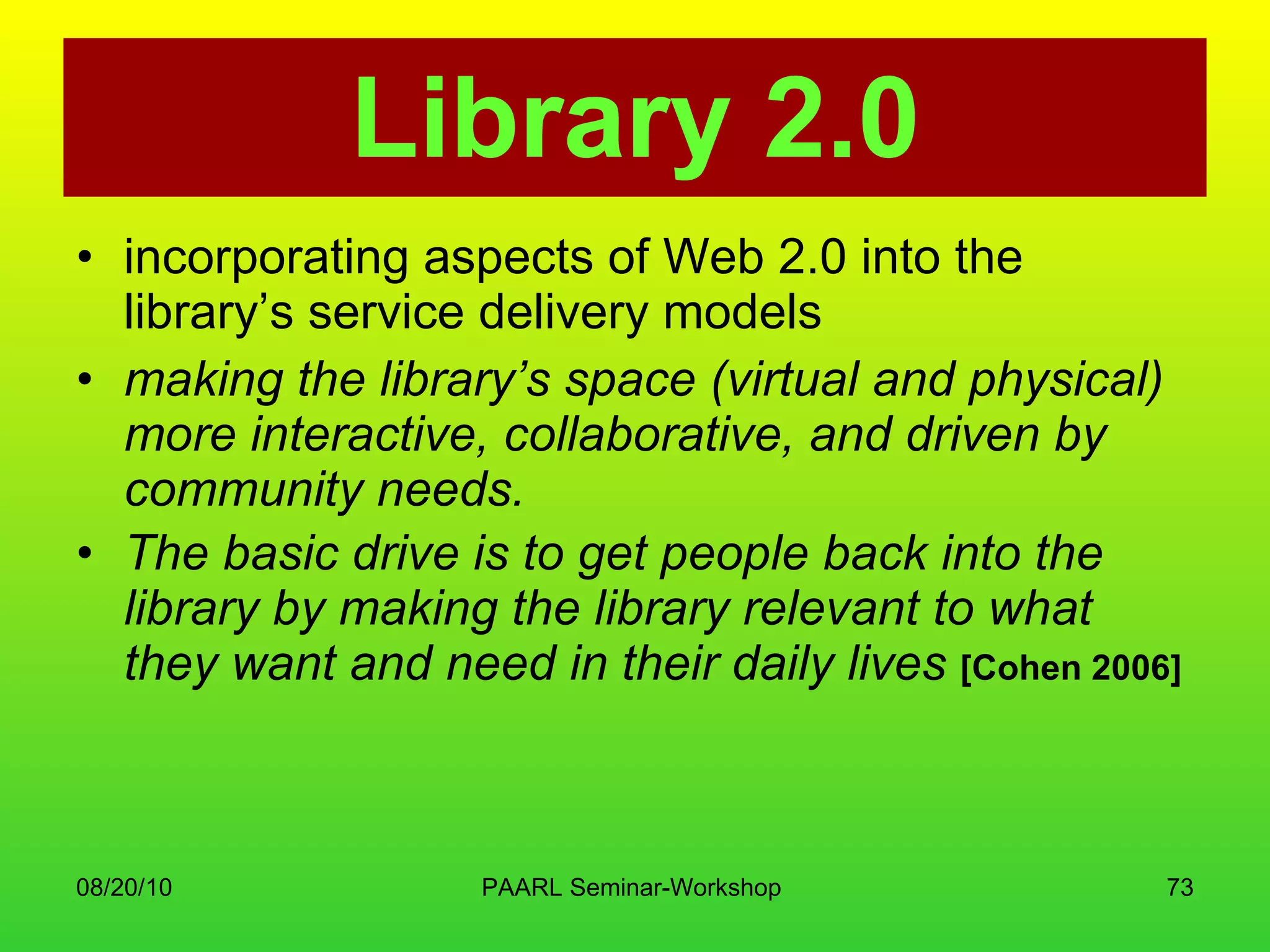 Library 2.0 incorporating aspects of Web 2.0 into the library’s service delivery models  making the library’s space (virtual and physical) more interactive, collaborative, and driven by community needs.  The basic drive is to get people back into the library by making the library relevant to what they want and need in their daily lives  [Cohen 2006]   