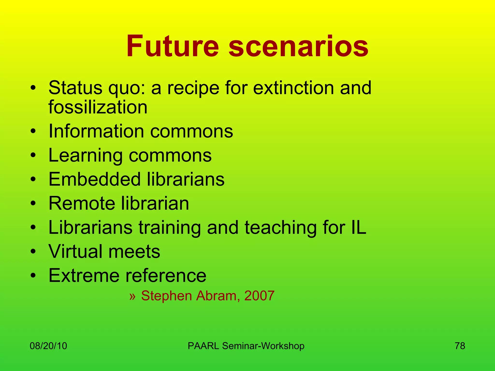 Future scenarios Status quo: a recipe for extinction and fossilization Information commons Learning commons Embedded librarians Remote librarian Librarians training and teaching for IL Virtual meets Extreme reference Stephen Abram, 2007 