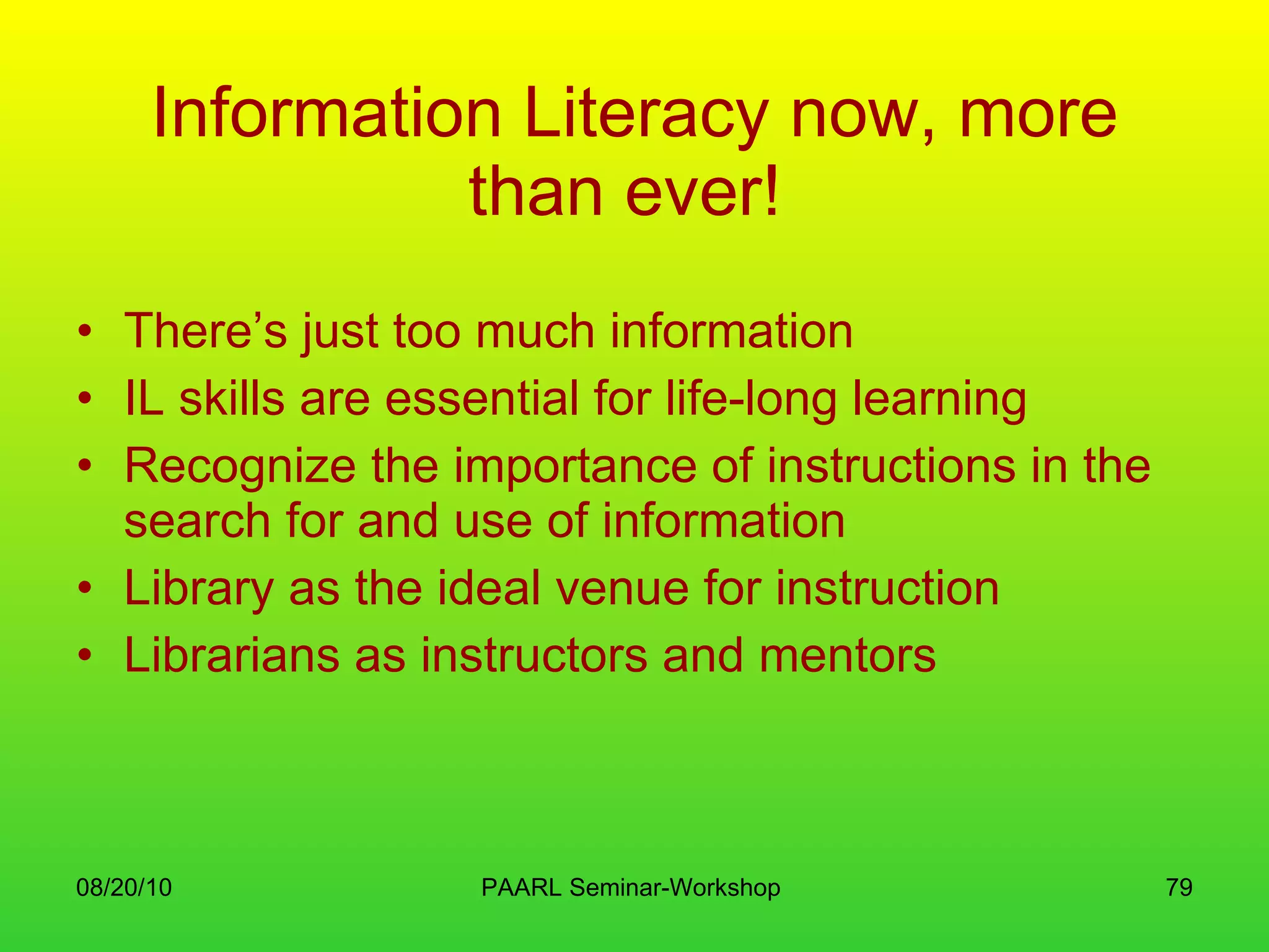 Information Literacy now, more than ever!   There’s just too much information IL skills are essential for life-long learning Recognize the importance of instructions in the search for and use of information Library as the ideal venue for instruction Librarians as instructors and mentors 