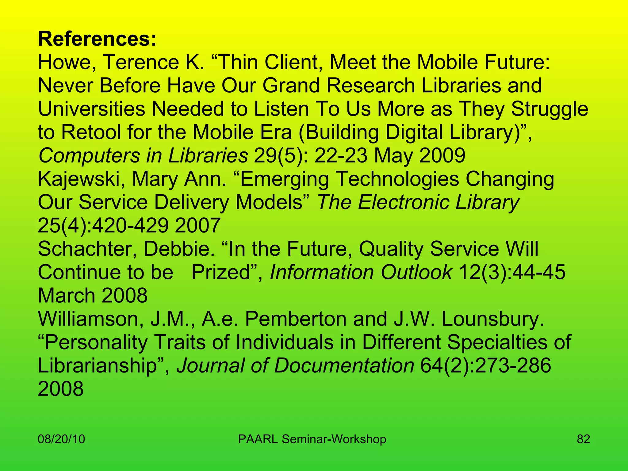 References: Howe, Terence K. “Thin Client, Meet the Mobile Future:  Never Before Have Our Grand Research Libraries and Universities Needed to Listen To Us More as They Struggle to Retool for the Mobile Era (Building Digital Library)”,  Computers in Libraries  29(5): 22-23 May 2009 Kajewski, Mary Ann. “Emerging Technologies Changing Our Service Delivery Models”  The Electronic Library  25(4):420-429 2007 Schachter, Debbie. “In the Future, Quality Service Will Continue to be  Prized”,  Information Outlook  12(3):44-45 March 2008 Williamson, J.M., A.e. Pemberton and J.W. Lounsbury. “Personality Traits of Individuals in Different Specialties of Librarianship”,  Journal of Documentation  64(2):273-286 2008 