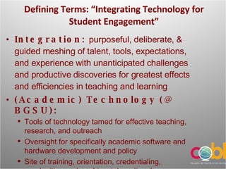 Defining Terms: “ Integrating Technology for Student Engagement” Integration:  purposeful, deliberate, & guided meshing of talent, tools, expectations, and experience with unanticipated challenges and productive discoveries for greatest effects and efficiencies in teaching and learning (Academic) Technology (@ BGSU): Tools of technology tamed for effective teaching, research, and outreach  Oversight for specifically academic software and hardware development and policy Site of training, orientation, credentialing, grantwriting partnerships, international networking for technology projects 