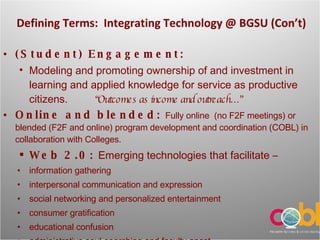 Defining Terms:  Integrating Technology  @ BGSU (Con’t) (Student) Engagement: Modeling and promoting ownership of and investment in learning and applied knowledge for service as productive citizens.  “Outcomes as income and outreach…” Online and blended:  Fully online  (no F2F meetings) or blended (F2F and online) program development and coordination (COBL) in collaboration with Colleges.  Web 2.0:  Emerging technologies that facilitate – information gathering interpersonal communication and expression social networking and personalized entertainment  consumer gratification educational confusion administrative soul-searching and faculty angst 