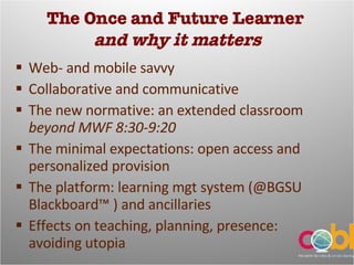 The Once and Future Learner  and why it matters Web- and mobile savvy Collaborative and communicative The new normative: an extended classroom  beyond MWF 8:30-9:20 The minimal expectations: open access and personalized provision The platform: learning mgt system (@BGSU Blackboard™ ) and ancillaries Effects on teaching, planning, presence: avoiding utopia 