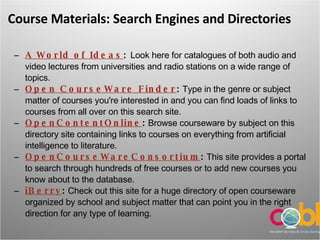Course Materials: Search Engines and Directories A World of Ideas :  Look here for catalogues of both audio and video lectures from universities and radio stations on a wide range of topics.  Open CourseWare Finder :  Type in the genre or subject matter of courses you're interested in and you can find loads of links to courses from all over on this search site.  OpenContentOnline :  Browse courseware by subject on this directory site containing links to courses on everything from artificial intelligence to literature.  OpenCourseWareConsortium :  This site provides a portal to search through hundreds of free courses or to add new courses you know about to the database.  iBerry :  Check out this site for a huge directory of open courseware organized by school and subject matter that can point you in the right direction for any type of learning. 