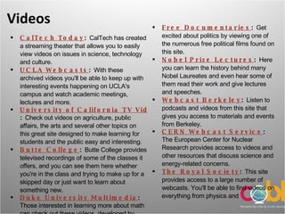 Videos CalTech Today :  CalTech has created a streaming theater that allows you to easily view videos on issues in science, technology and culture.  UCLA Webcasts :  With these archived videos you'll be able to keep up with interesting events happening on UCLA's campus and watch academic meetings, lectures and more.  University of California TV Video on Demand :  Check out videos on agriculture, public affairs, the arts and several other topics on this great site designed to make learning for students and the public easy and interesting.  Butte College :  Butte College provides televised recordings of some of the classes it offers, and you can see them here whether you're in the class and trying to make up for a skipped day or just want to learn about something new.  Duke University Multimedia :  Those interested in learning more about math can check out these videos, developed by Duke University's math department. Free Documentaries :  Get excited about politics by viewing one of the numerous free political films found on this site.  Nobel Prize Lectures :  Here you can learn the history behind many Nobel Laureates and even hear some of them read their work and give lectures and speeches.  Webcast Berkeley :  Listen to podcasts and videos from this site that gives you access to materials and events from Berkeley.  CERN Webcast Service :  The European Center for Nuclear Research provides access to videos and other resources that discuss science and energy-related concerns.  The Royal Society :  This site provides access to a large number of webcasts. You'll be able to find videos on everything from physics and  