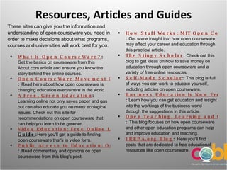 Resources, Articles and Guides These sites can give you the information and understanding of open courseware you need in order to make decisions about what programs, courses and universities will work best for you. What Is Open CourseWare? :  Get the basics on courseware from this About.com article and ensure you know the story behind free online courses.  Open CourseWare Movement Grows Across Planet :  Read here about how open courseware is changing education everywhere in the world.  A Free, Green Education :  Learning online not only saves paper and gas but can also educate you on many ecological issues. Check out this site for recommendations on open courseware that can help you learn to be greener.  Video Education: Free Online Learning Resources Mini- Guide : Here you'll get a guide to finding open courseware that's in video form.  Public Access to Education: Open CourseWare :  Read commentary and opinions on open courseware from this blog's post.  How Stuff Works: MIT Open CourseWare In Action :  Get some insight into how open courseware may affect your career and education through this practical article.  The Stingy Scholar :  Check out this blog to get ideas on how to save money on education through open courseware and a variety of free online resources.  Self-Made Scholar :  This blog is full of ways you can work to educate yourself, including articles on open courseware.  Business Education Is Now Free With Open CourseWare :  Learn how you can get education and insight into the workings of the business world through the suggestions in this article.  Open Teaching, Learning and Certification :  This blog focuses on how open courseware and other open education programs can help and improve education and teaching.  FREPA.org Blog :  Here you'll find posts that are dedicated to free educational resources like open courseware. 