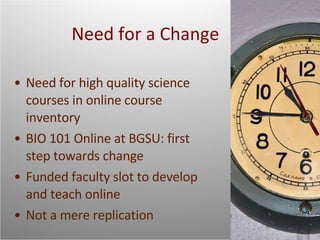 Need for a Change Need for high quality science courses in online course inventory BIO 101 Online at BGSU: first step towards change Funded faculty slot to develop and teach online Not a mere replication 