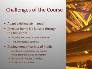 Challenges of the Course Adapt existing lab manual Develop home lab kit sold through the bookstore  Working with Ward’s Natural Science Text, microscope, vouchers   Deployment of variety of media text based instructions, lab manual video demonstrations, animations Blackboard™ Course Cartridge Create Interactive tour 