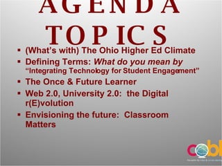 AGENDA TOPICS (What’s with) The Ohio Higher Ed Climate Defining Terms:  What do you mean by  “Integrating Technology for Student Engagement” The Once & Future Learner Web 2.0, University 2.0:  the Digital r(E)volution Envisioning the future:  Classroom Matters 