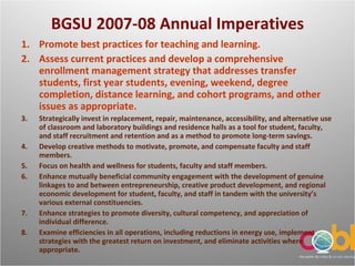BGSU 2007-08 Annual Imperatives Promote best practices for teaching and learning. Assess current practices and develop a comprehensive enrollment management strategy that addresses transfer students, first year students, evening, weekend, degree completion, distance learning, and cohort programs, and other issues as appropriate. Strategically invest in replacement, repair, maintenance, accessibility, and alternative use of classroom and laboratory buildings and residence halls as a tool for student, faculty, and staff recruitment and retention and as a method to promote long-term savings. Develop creative methods to motivate, promote, and compensate faculty and staff members. Focus on health and wellness for students, faculty and staff members. Enhance mutually beneficial community engagement with the development of genuine linkages to and between entrepreneurship, creative product development, and regional economic development for student, faculty, and staff in tandem with the university’s various external constituencies. Enhance strategies to promote diversity, cultural competency, and appreciation of individual difference. Examine efficiencies in all operations, including reductions in energy use, implement strategies with the greatest return on investment, and eliminate activities where appropriate. 