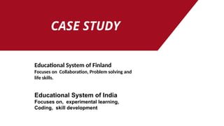 CASE STUDY
Educational System of Finland
Focuses on Collaboration, Problem solving and
life skills.
Educational System of India
Focuses on, experimental learning,
Coding, skill development
 