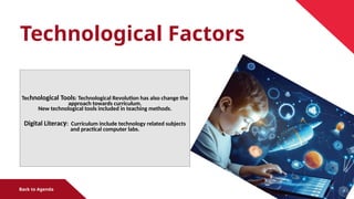 Technological Factors
Technological Tools: Technological Revolution has also change the
approach towards curriculum.
New technological tools included in teaching methods.
Digital Literacy: Curriculum include technology related subjects
and practical computer labs.
Back to Agenda
 