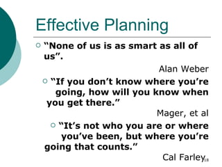 Effective Planning “ None of us is as smart as all of us”.  Alan Weber “ If you don’t know where you’re going, how will you know when you get there.”  Mager, et al “ It’s not who you are or where you’ve been, but where you’re going that counts.”  Cal Farley  