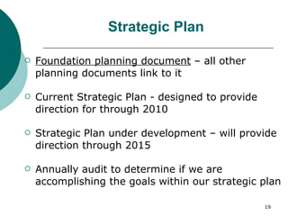 Strategic Plan Foundation planning document  – all other planning documents link to it Current Strategic Plan - designed to provide direction for through 2010 Strategic Plan under development – will provide direction through 2015 Annually audit to determine if we are accomplishing the goals within our strategic plan  
