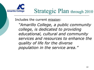 Strategic Plan  through 2010 Includes the current  mission : “ Amarillo College, a public community college, is dedicated to providing educational, cultural and community services and resources to enhance the quality of life for the diverse population in the service area.” 