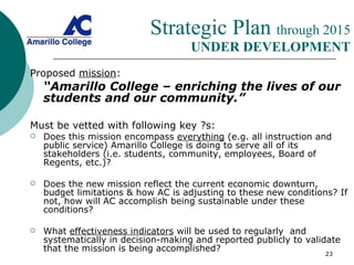 Strategic Plan  through 2015   UNDER DEVELOPMENT Proposed  mission : “ Amarillo College – enriching the lives of our students and our community.”  Must be vetted with following key ?s: Does this mission encompass  everything  (e.g. all instruction and public service) Amarillo College is doing to serve all of its stakeholders (i.e. students, community, employees, Board of Regents, etc.)? Does the new mission reflect the current economic downturn, budget limitations & how AC is adjusting to these new conditions? If not, how will AC accomplish being sustainable under these conditions? What  effectiveness indicators  will be used to regularly  and systematically in decision-making and reported publicly to validate that the mission is being accomplished? 