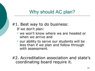 Why should AC plan? #1. Best way to do business:  If we don’t plan: we won’t know where we are headed or when we arrive and our ability to serve our students will be less than if we plan and follow through with assessment. #2. Accreditation association and state’s coordinating board require it. 