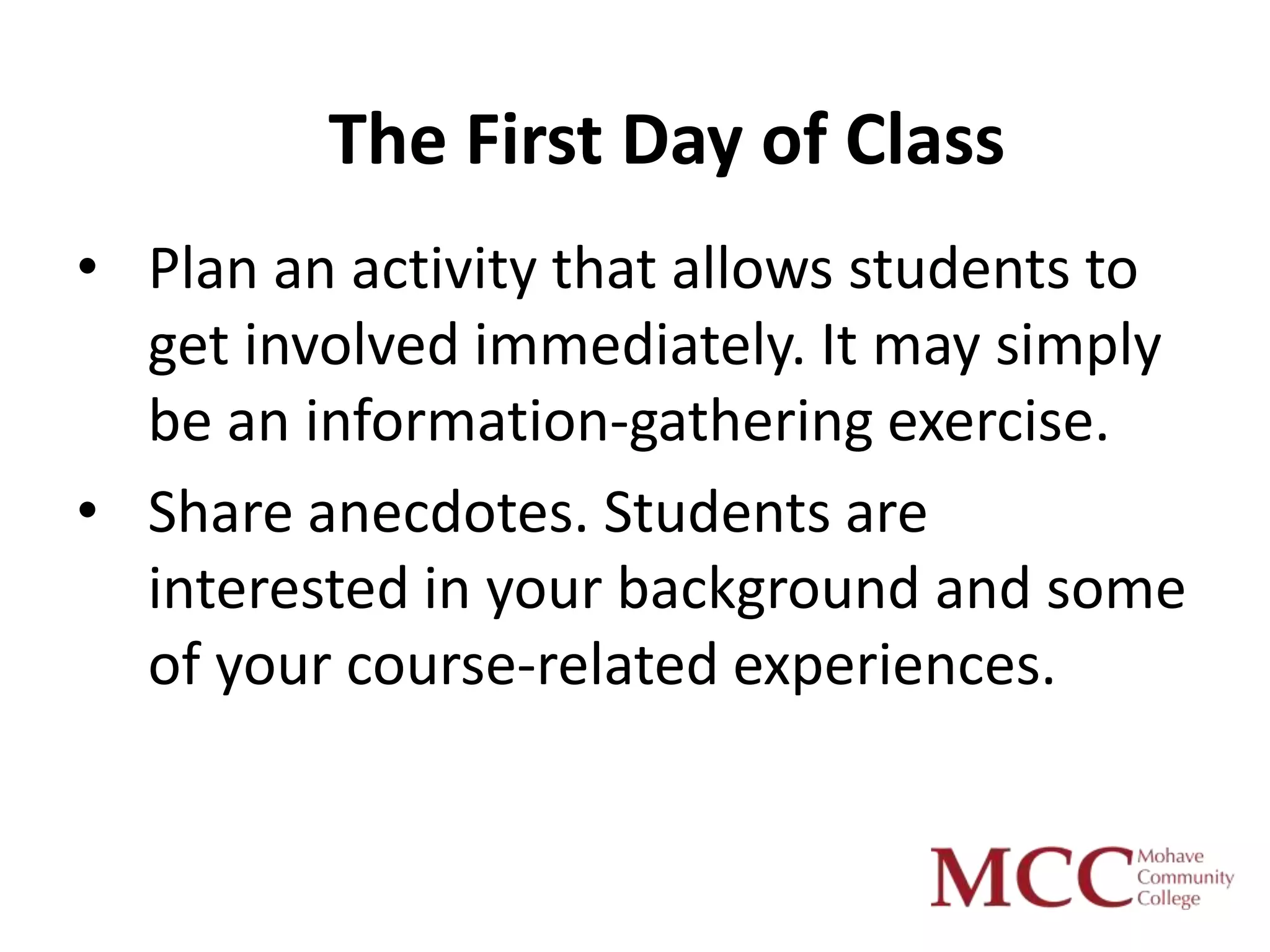 The First Day of Class
• Plan an activity that allows students to
  get involved immediately. It may simply
  be an information-gathering exercise.
• Share anecdotes. Students are
  interested in your background and some
  of your course-related experiences.
 