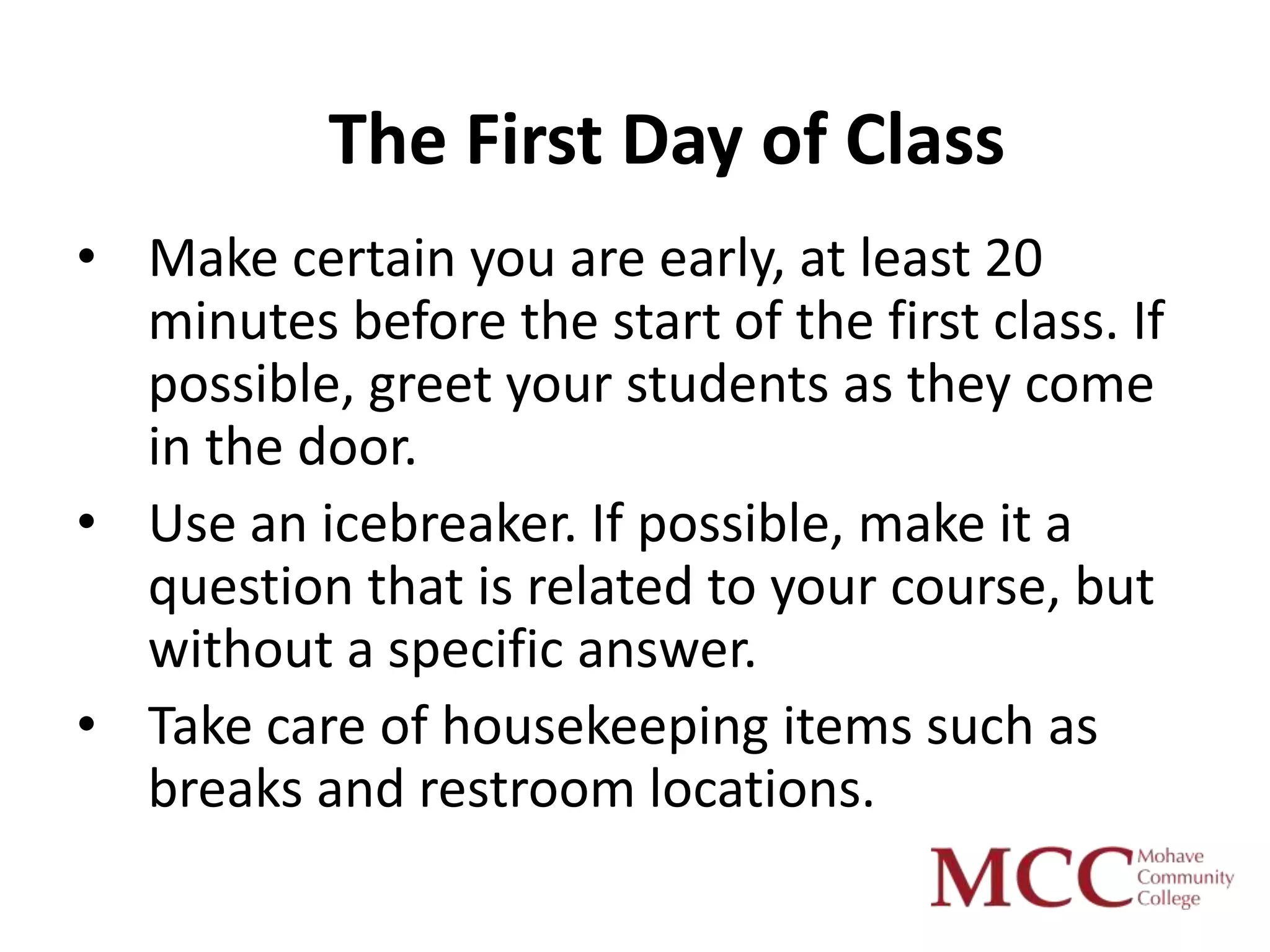 The First Day of Class
• Make certain you are early, at least 20
  minutes before the start of the first class. If
  possible, greet your students as they come
  in the door.
• Use an icebreaker. If possible, make it a
  question that is related to your course, but
  without a specific answer.
• Take care of housekeeping items such as
  breaks and restroom locations.
 