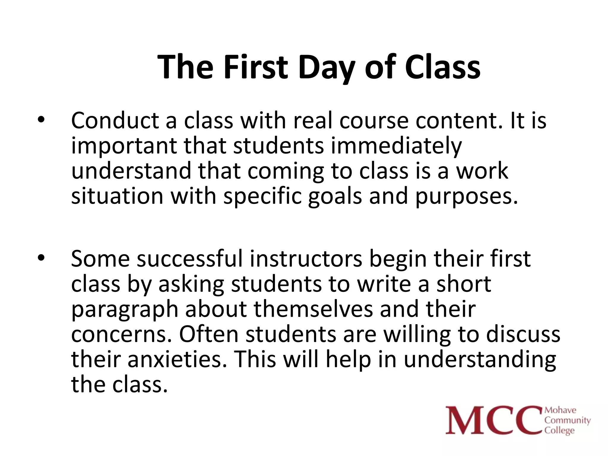 The First Day of Class
• Conduct a class with real course content. It is
  important that students immediately
  understand that coming to class is a work
  situation with specific goals and purposes.

• Some successful instructors begin their first
  class by asking students to write a short
  paragraph about themselves and their
  concerns. Often students are willing to discuss
  their anxieties. This will help in understanding
  the class.
 