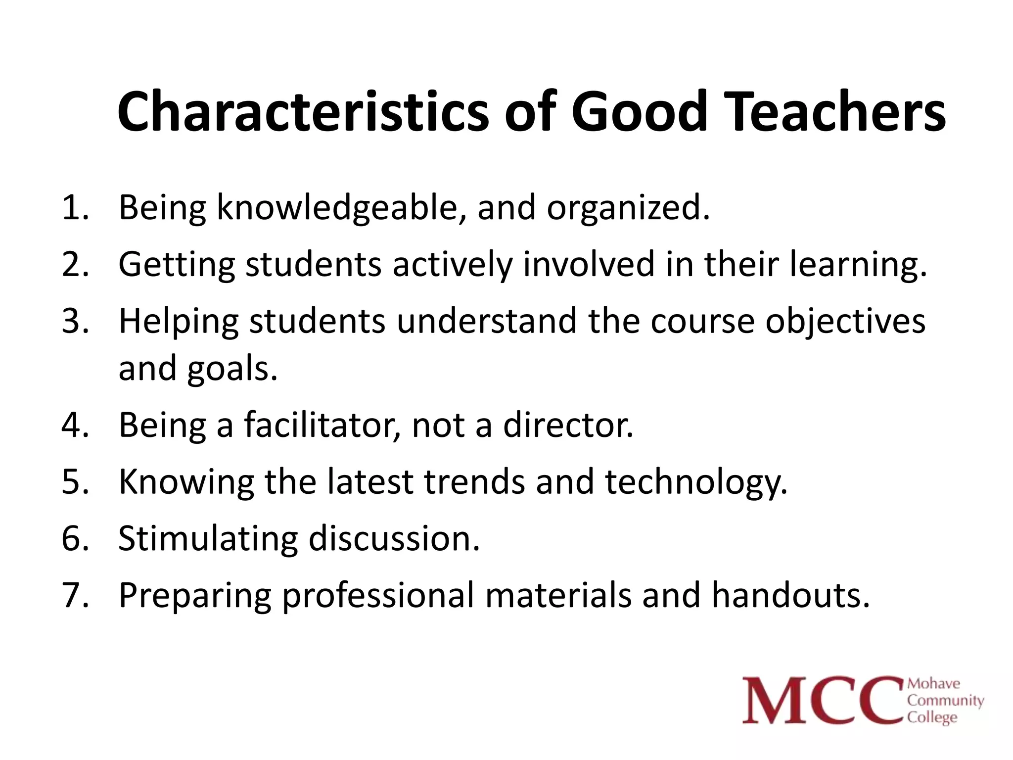 Characteristics of Good Teachers
1. Being knowledgeable, and organized.
2. Getting students actively involved in their learning.
3. Helping students understand the course objectives
   and goals.
4. Being a facilitator, not a director.
5. Knowing the latest trends and technology.
6. Stimulating discussion.
7. Preparing professional materials and handouts.
 