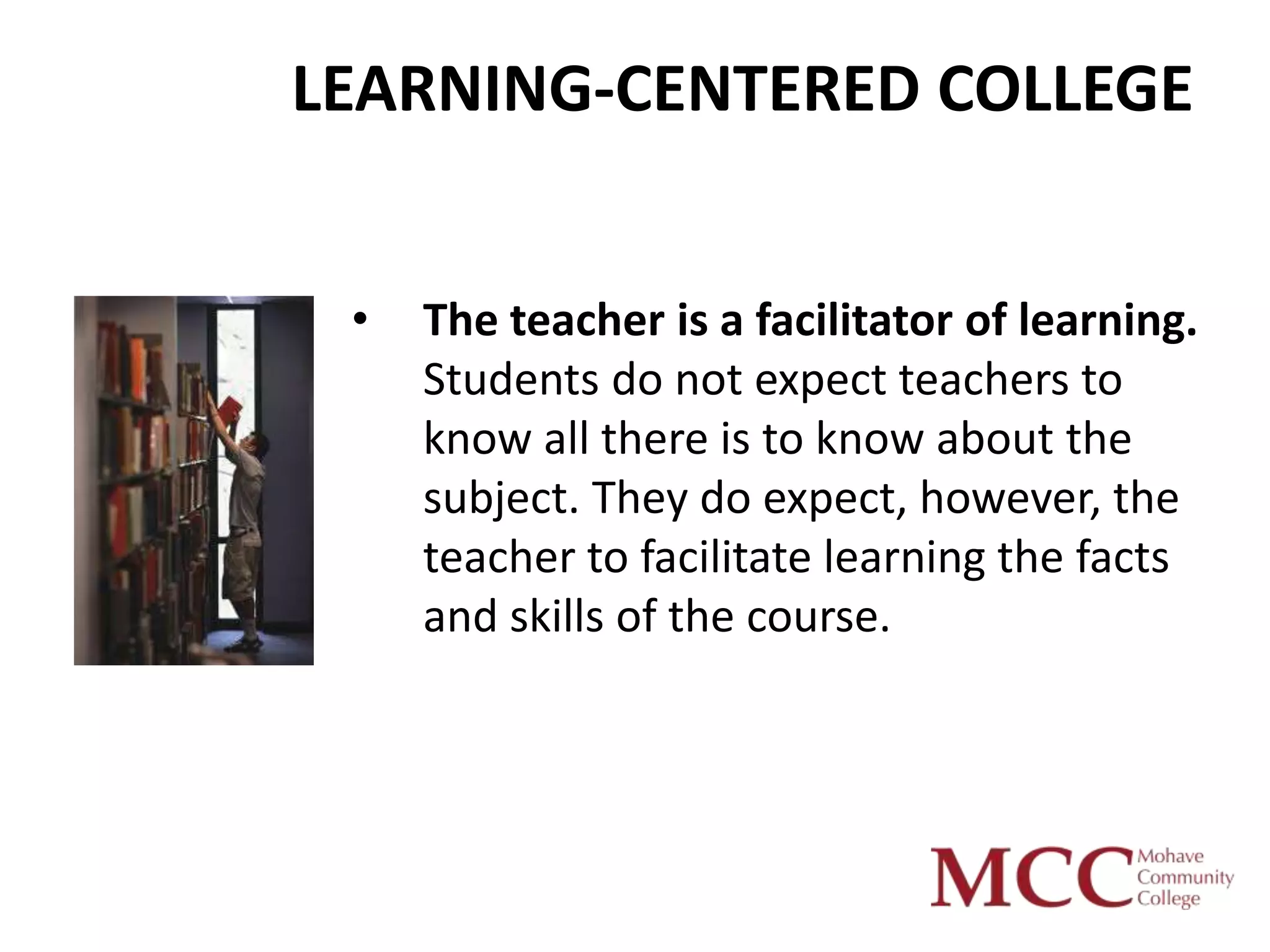 LEARNING-CENTERED COLLEGE


 •   The teacher is a facilitator of learning.
     Students do not expect teachers to
     know all there is to know about the
     subject. They do expect, however, the
     teacher to facilitate learning the facts
     and skills of the course.
 