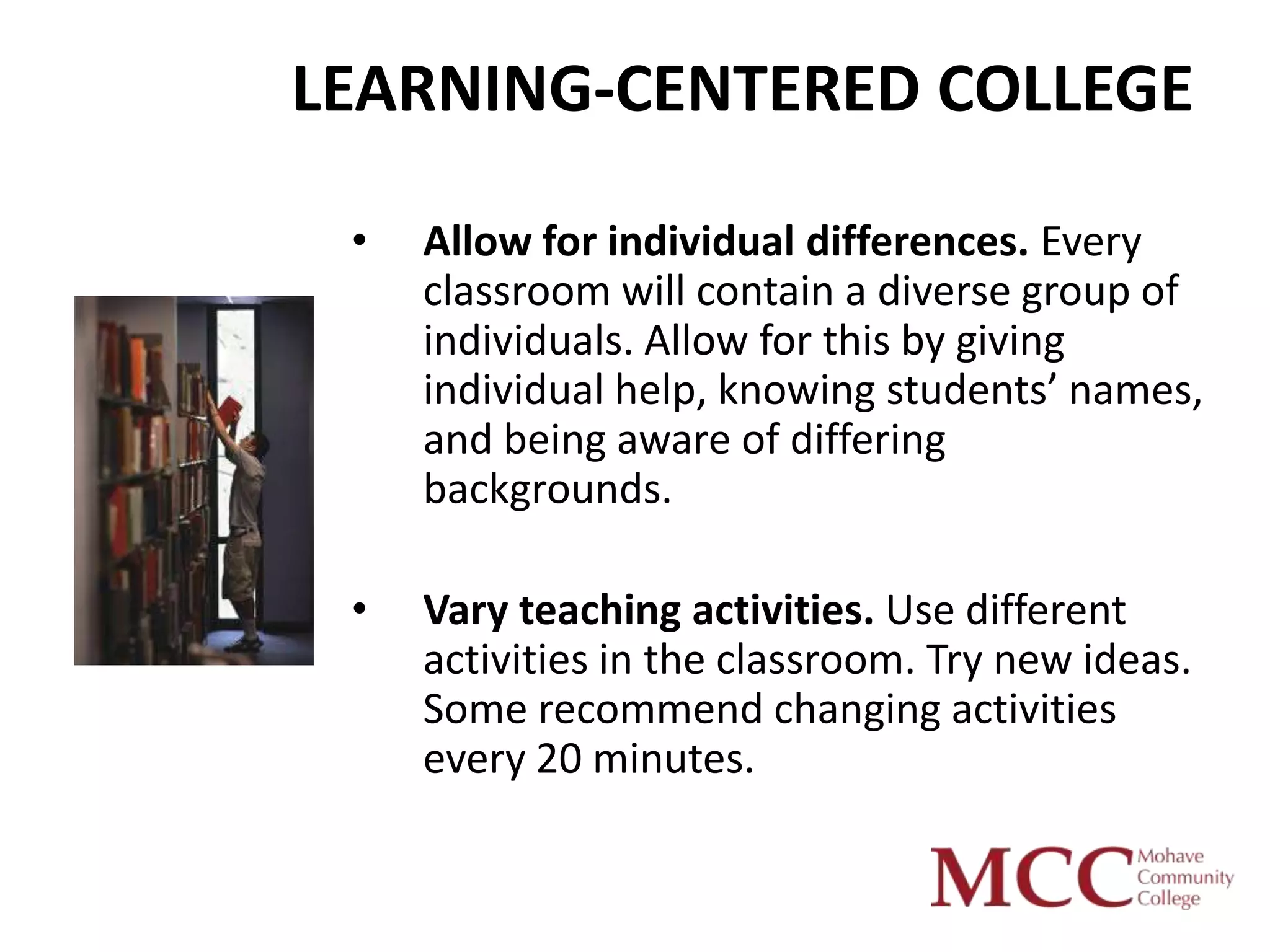 LEARNING-CENTERED COLLEGE

 •   Allow for individual differences. Every
     classroom will contain a diverse group of
     individuals. Allow for this by giving
     individual help, knowing students’ names,
     and being aware of differing
     backgrounds.

 •   Vary teaching activities. Use different
     activities in the classroom. Try new ideas.
     Some recommend changing activities
     every 20 minutes.
 