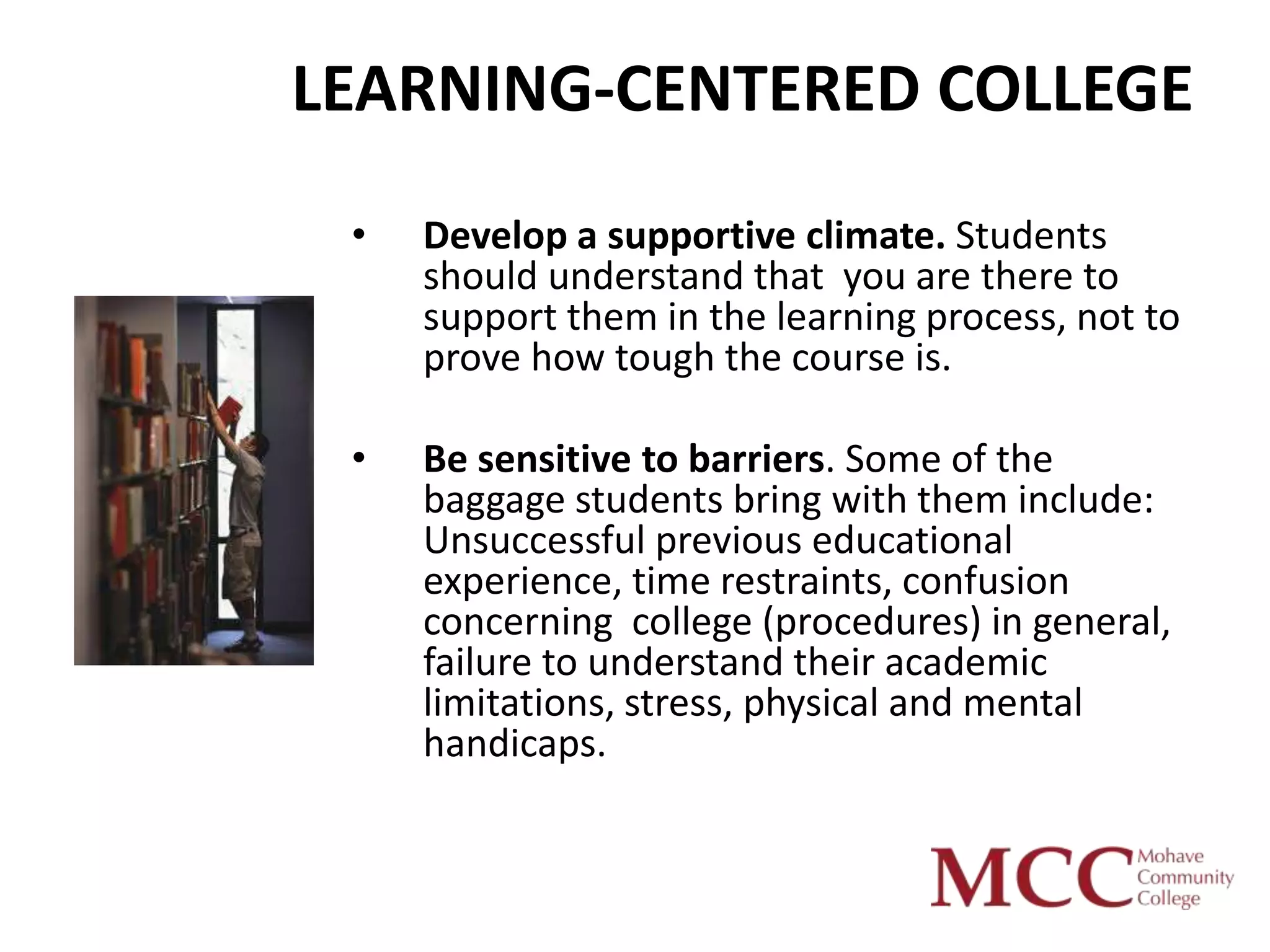 LEARNING-CENTERED COLLEGE
 •   Develop a supportive climate. Students
     should understand that you are there to
     support them in the learning process, not to
     prove how tough the course is.

 •   Be sensitive to barriers. Some of the
     baggage students bring with them include:
     Unsuccessful previous educational
     experience, time restraints, confusion
     concerning college (procedures) in general,
     failure to understand their academic
     limitations, stress, physical and mental
     handicaps.
 